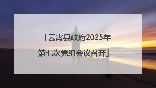 云霄县政府2025年第七次党组会议召开