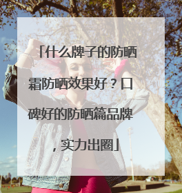 什么牌子的防晒霜防晒效果好？口碑好的防晒篇品牌，实力出圈