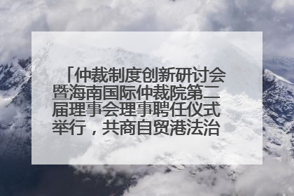 仲裁制度创新研讨会暨海南国际仲裁院第二届理事会理事聘任仪式举行，共商自贸港法治建设新路径