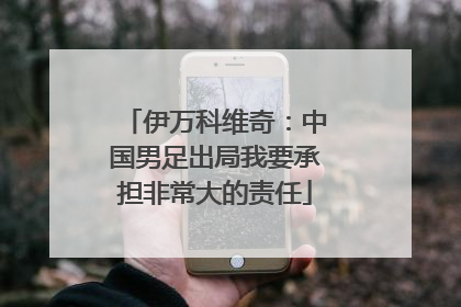 伊万科维奇：中国男足出局我要承担非常大的责任