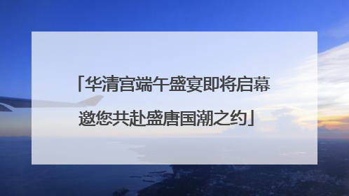 华清宫端午盛宴即将启幕 邀您共赴盛唐国潮之约