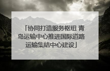 协同打造服务枢纽 青岛运输中心推进国际道路运输集结中心建设