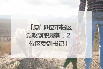 厦门8位市辖区党政副职履新，2位区委副书记