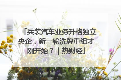 兵装汽车业务升格独立央企，新一轮洗牌重组才刚开始？｜热财经