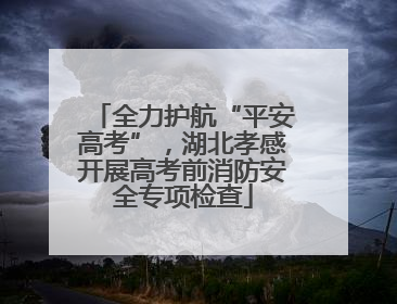 全力护航“平安高考”，湖北孝感开展高考前消防安全专项检查