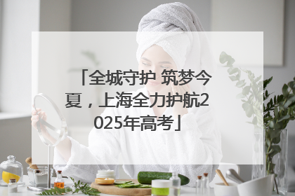 全城守护 筑梦今夏，上海全力护航2025年高考