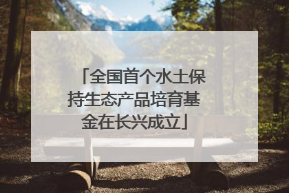 全国首个水土保持生态产品培育基金在长兴成立