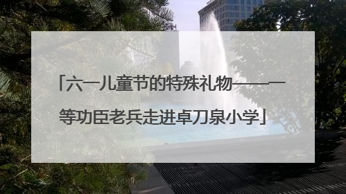 六一儿童节的特殊礼物——一等功臣老兵走进卓刀泉小学