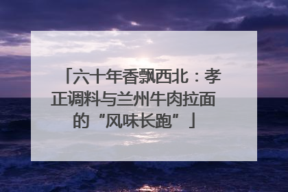 六十年香飘西北：孝正调料与兰州牛肉拉面的“风味长跑”