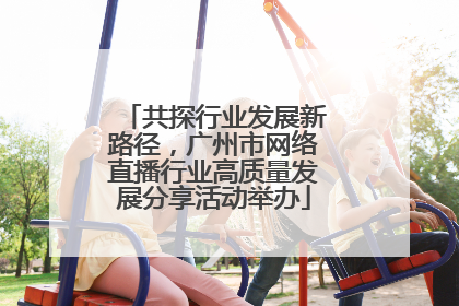 共探行业发展新路径，广州市网络直播行业高质量发展分享活动举办