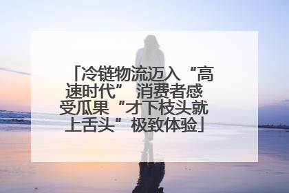 冷链物流迈入“高速时代” 消费者感受瓜果“才下枝头就上舌头”极致体验