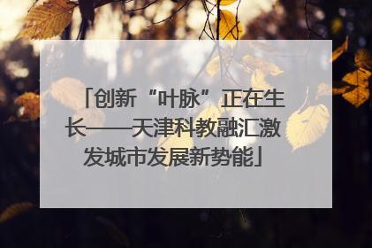 创新“叶脉”正在生长——天津科教融汇激发城市发展新势能