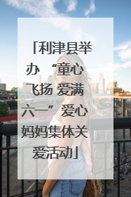 利津县举办 “童心飞扬 爱满六一”爱心妈妈集体关爱活动