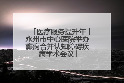 医疗服务提升年丨永州市中心医院举办癫痫合并认知障碍疾病学术会议