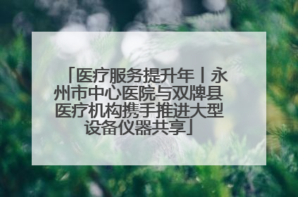 医疗服务提升年丨永州市中心医院与双牌县医疗机构携手推进大型设备仪器共享