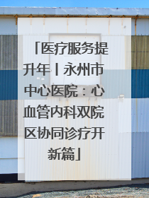 医疗服务提升年丨永州市中心医院：心血管内科双院区协同诊疗开新篇