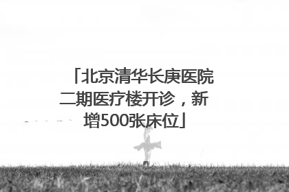 北京清华长庚医院二期医疗楼开诊，新增500张床位
