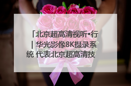 北京超高清视听•行｜华光影像8K摄录系统 代表北京超高清技术站上国家舞台