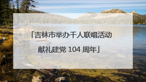 吉林市举办千人联唱活动 献礼建党 104 周年
