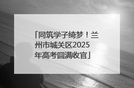 同筑学子绮梦！兰州市城关区2025年高考圆满收官