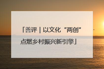 善评｜以文化“两创”点燃乡村振兴新引擎