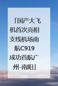 国产大飞机首次亮相支线机场南航C919成功首航广州-南阳
