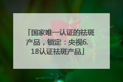 国家唯一认证的祛斑产品，锁定：央视6.18认证祛斑产品