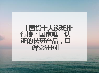 国货十大淡斑排行榜：国家唯一认证的祛斑产品，口碑党狂囤