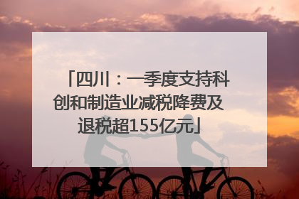 四川：一季度支持科创和制造业减税降费及退税超155亿元