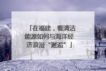 在福建，看清洁能源如何与海洋经济浪漫“邂逅”