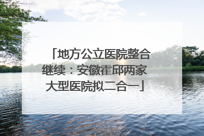 地方公立医院整合继续：安徽霍邱两家大型医院拟二合一