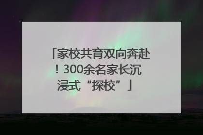 家校共育双向奔赴！300余名家长沉浸式“探校”