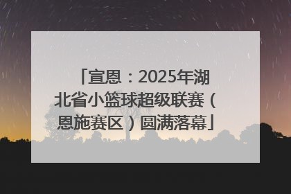 宣恩：2025年湖北省小篮球超级联赛（恩施赛区）圆满落幕