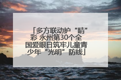 多方联动护“睛”彩 永州第30个全国爱眼日筑牢儿童青少年“光明”防线