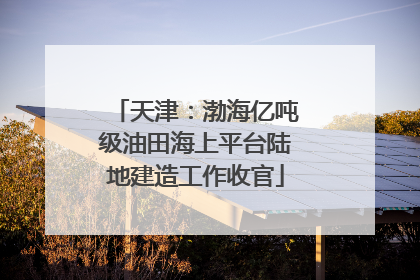 天津：渤海亿吨级油田海上平台陆地建造工作收官