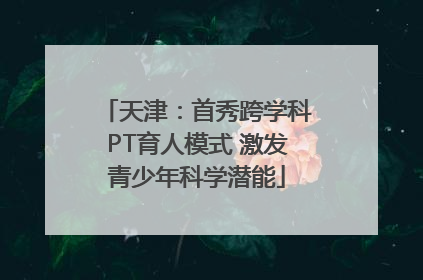 天津：首秀跨学科PT育人模式 激发青少年科学潜能