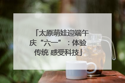 太原萌娃迎端午庆“六一”：体验传统 感受科技