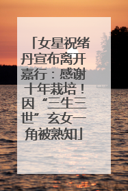 女星祝绪丹宣布离开嘉行：感谢十年栽培！因“三生三世”玄女一角被熟知