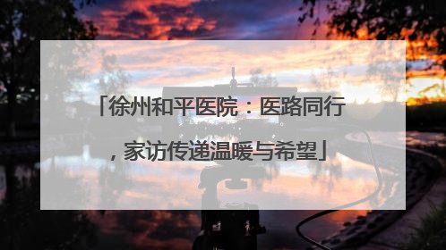 徐州和平医院：医路同行，家访传递温暖与希望