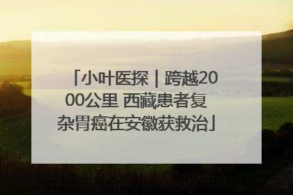 小叶医探｜跨越2000公里 西藏患者复杂胃癌在安徽获救治