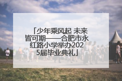 少年乘风起 未来皆可期——合肥市永红路小学举办2025届毕业典礼