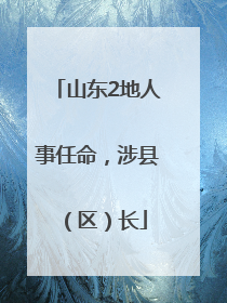 山东2地人事任命，涉县（区）长