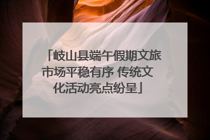 岐山县端午假期文旅市场平稳有序 传统文化活动亮点纷呈