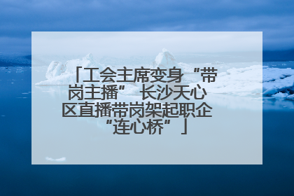 工会主席变身“带岗主播” 长沙天心区直播带岗架起职企“连心桥”