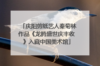 庆阳剪纸艺人秦菊林作品《龙腾盛世庆丰收》入藏中国美术馆