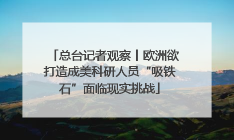 总台记者观察丨欧洲欲打造成美科研人员“吸铁石”面临现实挑战