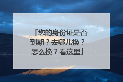 您的身份证是否到期？去哪儿换？怎么换？看这里