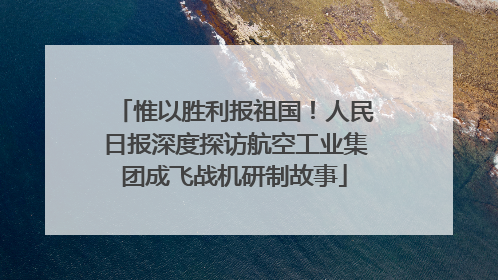 惟以胜利报祖国！人民日报深度探访航空工业集团成飞战机研制故事