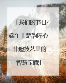 我们的节日·端午丨楚韵匠心 非遗技艺里的智慧宝藏