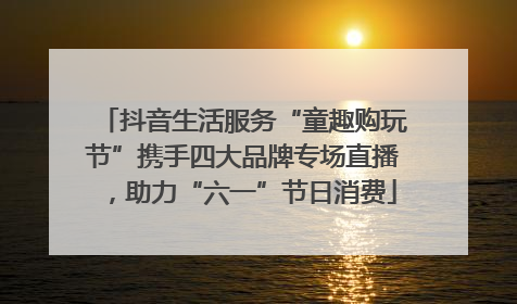 抖音生活服务“童趣购玩节”携手四大品牌专场直播，助力“六一”节日消费